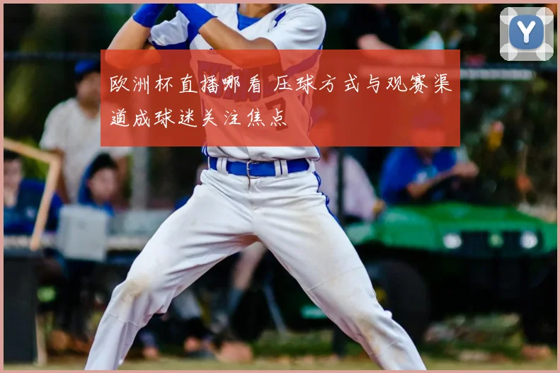 欧洲杯直播哪看 压球方式与观赛渠道成球迷关注焦点