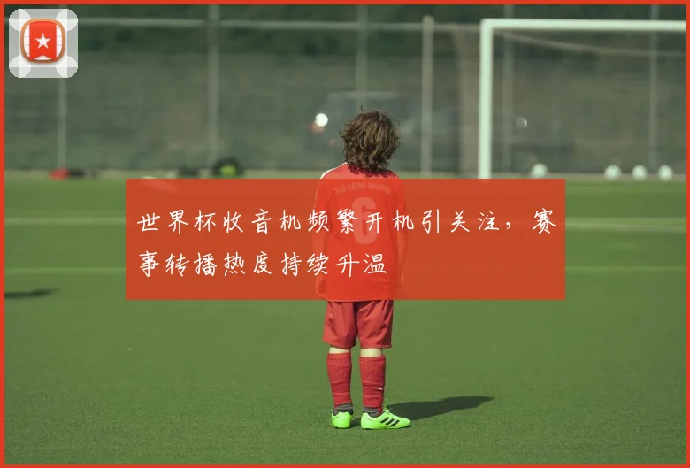 世界杯收音机频繁开机引关注,赛事转播热度持续升温
