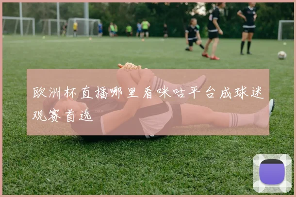 欧洲杯直播哪里看咪咕平台成球迷观赛首选