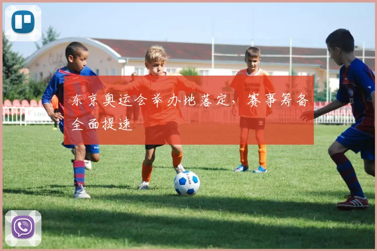 东京奥运会举办地落定,赛事筹备全面提速