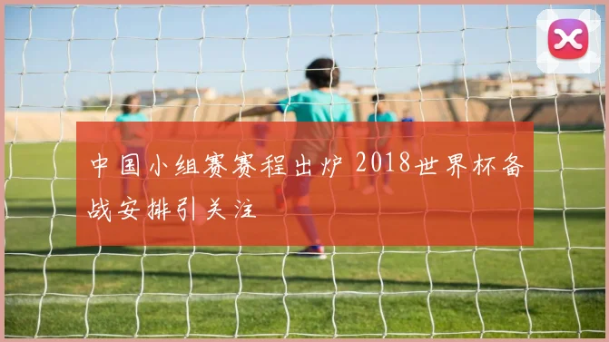 中国小组赛赛程出炉 2018世界杯备战安排引关注